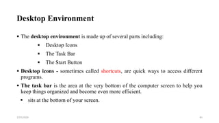 Desktop Environment
 The desktop environment is made up of several parts including:
 Desktop Icons
 The Task Bar
 The Start Button
 Desktop icons - sometimes called shortcuts, are quick ways to access different
programs.
 The task bar is the area at the very bottom of the computer screen to help you
keep things organized and become even more efficient.
 sits at the bottom of your screen.
40
2/25/2024
 
