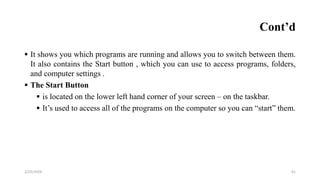 Cont’d
 It shows you which programs are running and allows you to switch between them.
It also contains the Start button , which you can use to access programs, folders,
and computer settings .
 The Start Button
 is located on the lower left hand corner of your screen – on the taskbar.
 It’s used to access all of the programs on the computer so you can “start” them.
41
2/25/2024
 