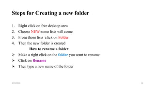 Steps for Creating a new folder
1. Right click on free desktop area
2. Choose NEW-some lists will come
3. From those lists click on Folder
4. Then the new folder is created
How to rename a folder
 Make a right click on the folder you want to rename
 Click on Rename
 Then type a new name of the folder
46
2/25/2024
 