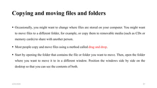 Copying and moving files and folders
 Occasionally, you might want to change where files are stored on your computer. You might want
to move files to a different folder, for example, or copy them to removable media (such as CDs or
memory cards) to share with another person.
 Most people copy and move files using a method called drag and drop.
 Start by opening the folder that contains the file or folder you want to move. Then, open the folder
where you want to move it to in a different window. Position the windows side by side on the
desktop so that you can see the contents of both.
47
2/25/2024
 