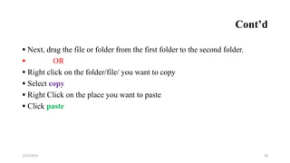 Cont’d
 Next, drag the file or folder from the first folder to the second folder.
 OR
 Right click on the folder/file/ you want to copy
 Select copy
 Right Click on the place you want to paste
 Click paste
48
2/25/2024
 