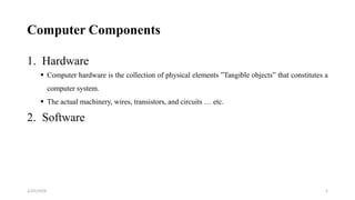 Computer Components
1. Hardware
 Computer hardware is the collection of physical elements ”Tangible objects” that constitutes a
computer system.
 The actual machinery, wires, transistors, and circuits … etc.
2. Software
5
2/25/2024
 