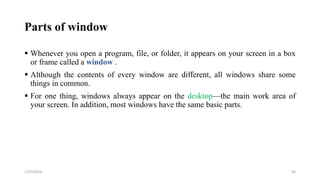 Parts of window
 Whenever you open a program, file, or folder, it appears on your screen in a box
or frame called a window .
 Although the contents of every window are different, all windows share some
things in common.
 For one thing, windows always appear on the desktop—the main work area of
your screen. In addition, most windows have the same basic parts.
50
2/25/2024
 