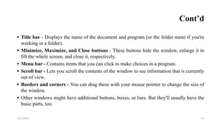 Cont’d
 Title bar - Displays the name of the document and program (or the folder name if you're
working in a folder).
 Minimize, Maximize, and Close buttons - These buttons hide the window, enlarge it to
fill the whole screen, and close it, respectively.
 Menu bar - Contains items that you can click to make choices in a program.
 Scroll bar - Lets you scroll the contents of the window to see information that is currently
out of view.
 Borders and corners - You can drag these with your mouse pointer to change the size of
the window.
 Other windows might have additional buttons, boxes, or bars. But they'll usually have the
basic parts, too.
52
2/25/2024
 
