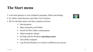 The Start menu
 is the main gateway to your computer's programs, folders and settings.
 It's called a menu because it provides a list of choices.
 We Use the Start menu to do these common activities:
 Start programs
 Open commonly used folders
 Search for files, folders, and programs
 Adjust computer settings
 Get help with the Windows operating system
 Turn off the computer
 Log off from Windows or switch to a different user account
53
2/25/2024
 
