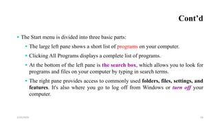 Cont’d
 The Start menu is divided into three basic parts:
 The large left pane shows a short list of programs on your computer.
 Clicking All Programs displays a complete list of programs.
 At the bottom of the left pane is the search box, which allows you to look for
programs and files on your computer by typing in search terms.
 The right pane provides access to commonly used folders, files, settings, and
features. It's also where you go to log off from Windows or turn off your
computer.
54
2/25/2024
 