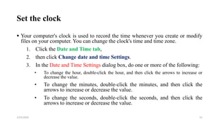 Set the clock
 Your computer's clock is used to record the time whenever you create or modify
files on your computer. You can change the clock's time and time zone.
1. Click the Date and Time tab,
2. then click Change date and time Settings.
3. In the Date and Time Settings dialog box, do one or more of the following:
• To change the hour, double-click the hour, and then click the arrows to increase or
decrease the value.
• To change the minutes, double-click the minutes, and then click the
arrows to increase or decrease the value.
• To change the seconds, double-click the seconds, and then click the
arrows to increase or decrease the value.
55
2/25/2024
 