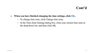 Cont’d
4. When you have finished changing the time settings, click OK.
• To change time zone, click Change time zone.
• In the Time Zone Settings dialog box, click your current time zone in
the drop-down list, and then click OK.
56
2/25/2024
 