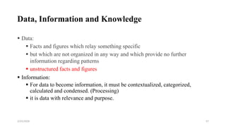 Data, Information and Knowledge
 Data:
 Facts and figures which relay something specific
 but which are not organized in any way and which provide no further
information regarding patterns
 unstructured facts and figures
 Information:
 For data to become information, it must be contextualized, categorized,
calculated and condensed. (Processing)
 it is data with relevance and purpose.
57
2/25/2024
 