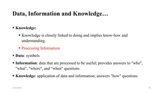 Data, Information and Knowledge…
 Knowledge:
 Knowledge is closely linked to doing and implies know-how and
understanding.
 Processing Information
 Data: symbols
 Information: data that are processed to be useful; provides answers to "who",
"what", "where", and "when" questions
 Knowledge: application of data and information; answers "how" questions
58
2/25/2024
 