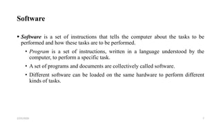 Software
 Software is a set of instructions that tells the computer about the tasks to be
performed and how these tasks are to be performed.
• Program is a set of instructions, written in a language understood by the
computer, to perform a specific task.
• A set of programs and documents are collectively called software.
• Different software can be loaded on the same hardware to perform different
kinds of tasks.
7
2/25/2024
 