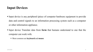 Input Devices
 Input device is any peripheral (piece of computer hardware equipment to provide
data and control signals to an information processing system such as a computer
or other information appliance.
 Input device Translate data from form that humans understand to one that the
computer can work with.
 Most common are keyboard and mouse
9
2/25/2024
 