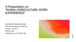 A Presentation on
"RURAL AGRICULTURE WORK
EXPERIENCE"
Submitted By: Mehakpreet Singh
B.Sc.(Hon’s) Agriculture (2023-24)
Semster : 7 th Sem.
Roll No: 9432
Registration no: 5111-2020-1368
 
