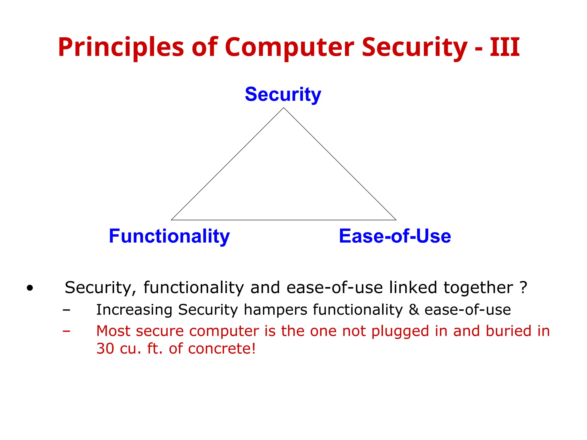 • Security, functionality and ease-of-use linked together ?
– Increasing Security hampers functionality & ease-of-use
– Most secure computer is the one not plugged in and buried in
30 cu. ft. of concrete!
Principles of Computer Security - III
Security
Functionality Ease-of-Use
 