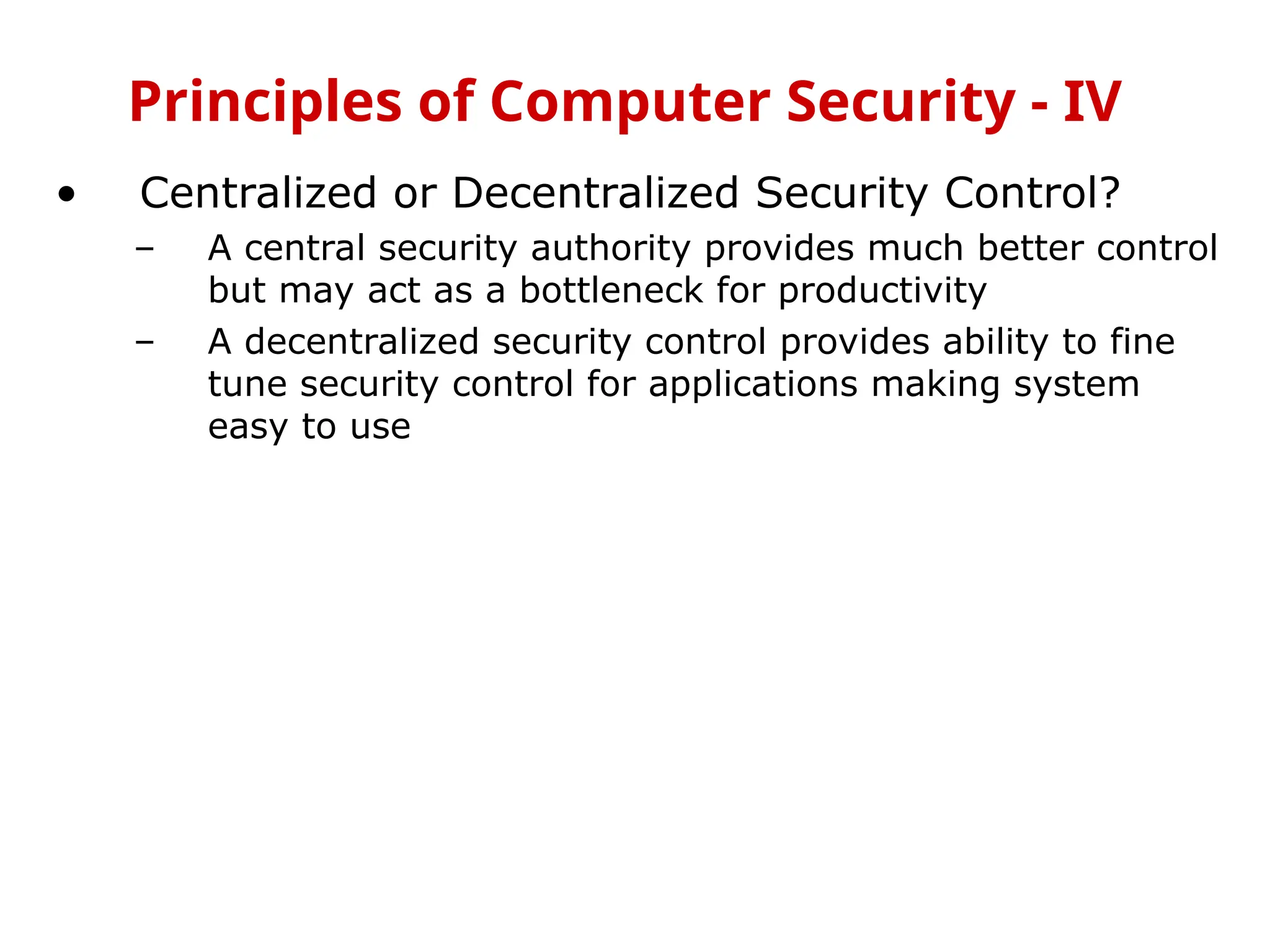 • Centralized or Decentralized Security Control?
– A central security authority provides much better control
but may act as a bottleneck for productivity
– A decentralized security control provides ability to fine
tune security control for applications making system
easy to use
Principles of Computer Security - IV
 