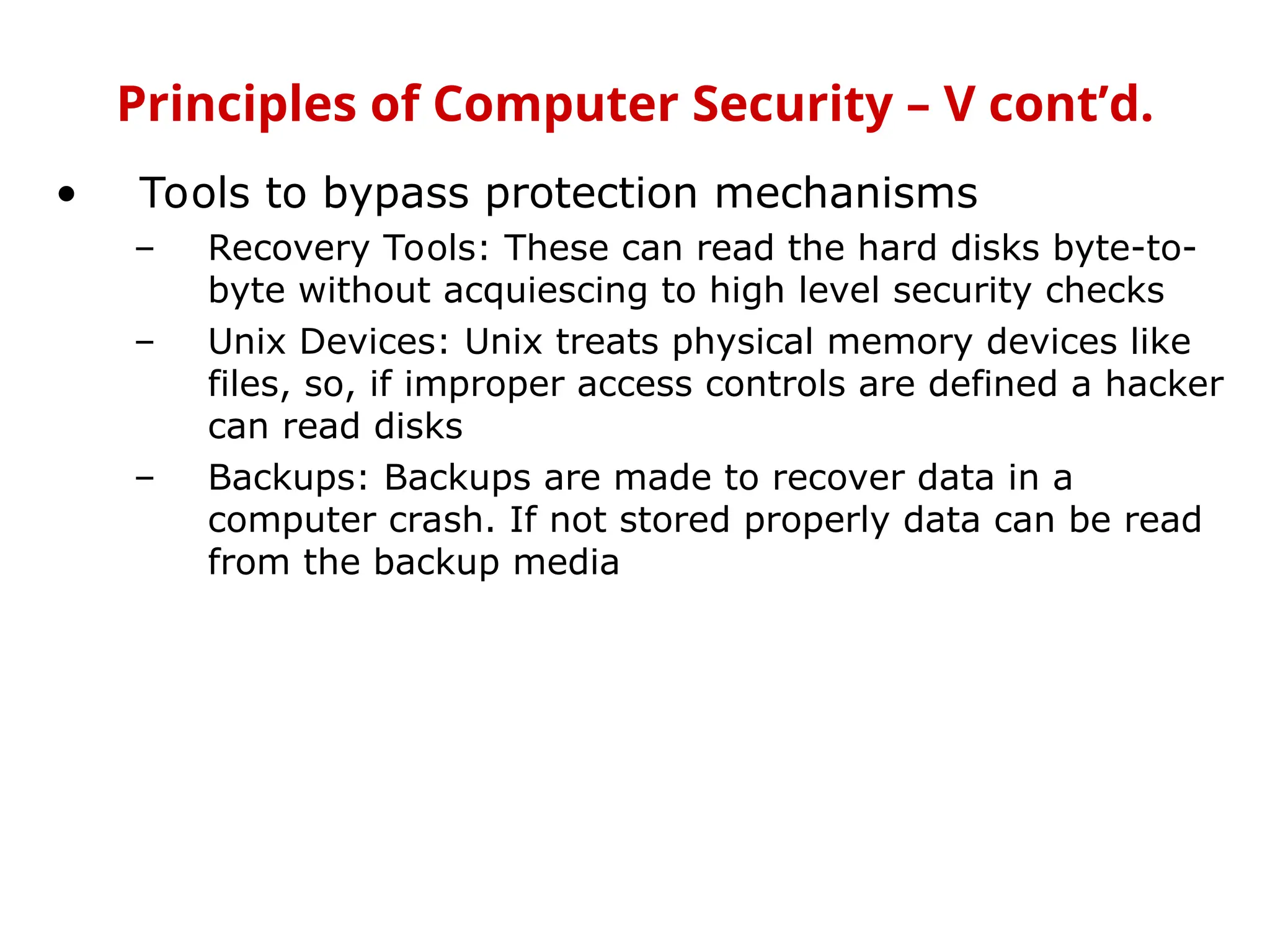 • Tools to bypass protection mechanisms
– Recovery Tools: These can read the hard disks byte-to-
byte without acquiescing to high level security checks
– Unix Devices: Unix treats physical memory devices like
files, so, if improper access controls are defined a hacker
can read disks
– Backups: Backups are made to recover data in a
computer crash. If not stored properly data can be read
from the backup media
Principles of Computer Security – V cont’d.
 