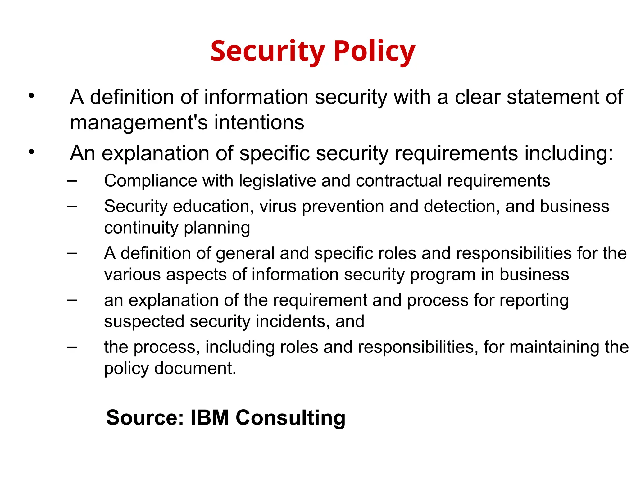 • A definition of information security with a clear statement of
management's intentions
• An explanation of specific security requirements including:
– Compliance with legislative and contractual requirements
– Security education, virus prevention and detection, and business
continuity planning
– A definition of general and specific roles and responsibilities for the
various aspects of information security program in business
– an explanation of the requirement and process for reporting
suspected security incidents, and
– the process, including roles and responsibilities, for maintaining the
policy document.
Security Policy
Source: IBM Consulting
 