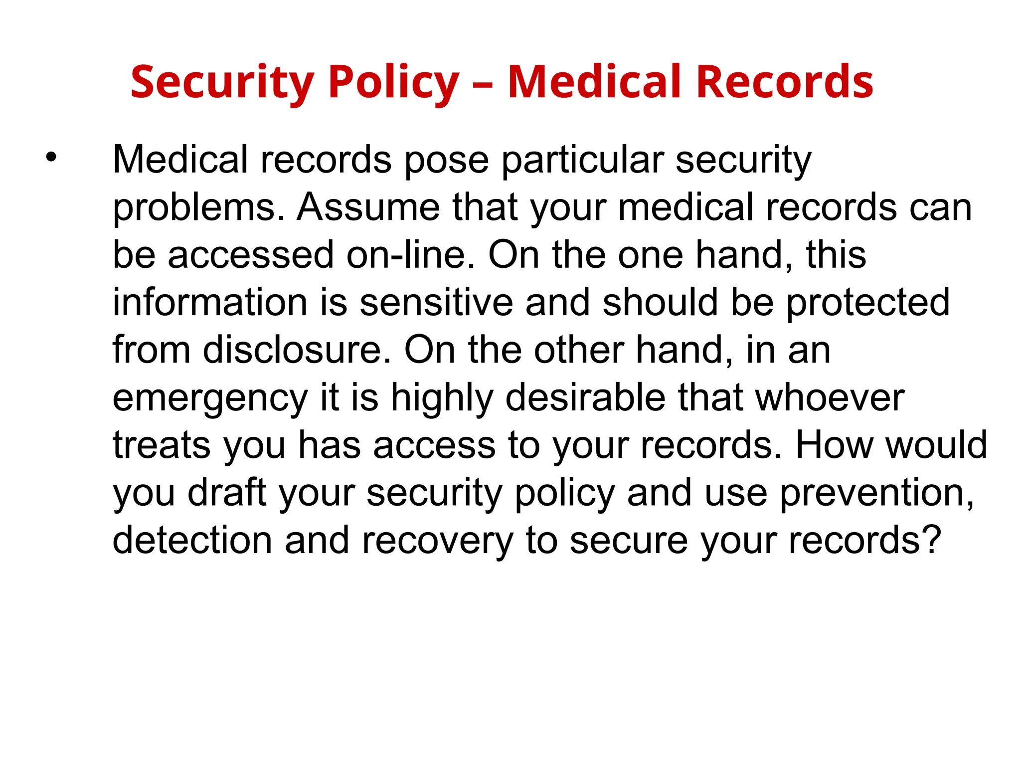 • Medical records pose particular security
problems. Assume that your medical records can
be accessed on-line. On the one hand, this
information is sensitive and should be protected
from disclosure. On the other hand, in an
emergency it is highly desirable that whoever
treats you has access to your records. How would
you draft your security policy and use prevention,
detection and recovery to secure your records?
Security Policy – Medical Records
 