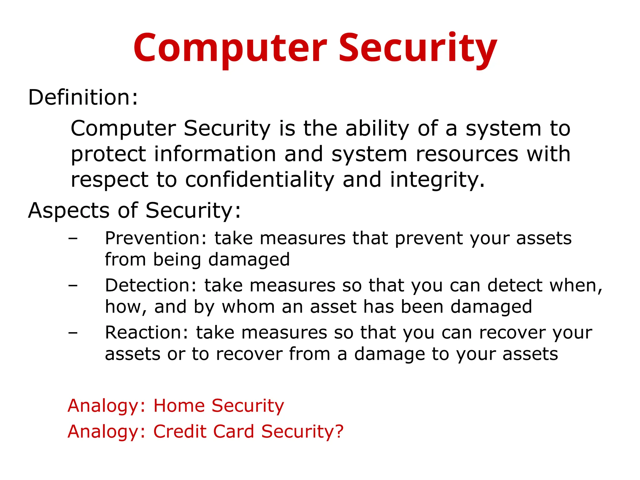 Definition:
Computer Security is the ability of a system to
protect information and system resources with
respect to confidentiality and integrity.
Aspects of Security:
– Prevention: take measures that prevent your assets
from being damaged
– Detection: take measures so that you can detect when,
how, and by whom an asset has been damaged
– Reaction: take measures so that you can recover your
assets or to recover from a damage to your assets
Analogy: Home Security
Analogy: Credit Card Security?
Computer Security
 