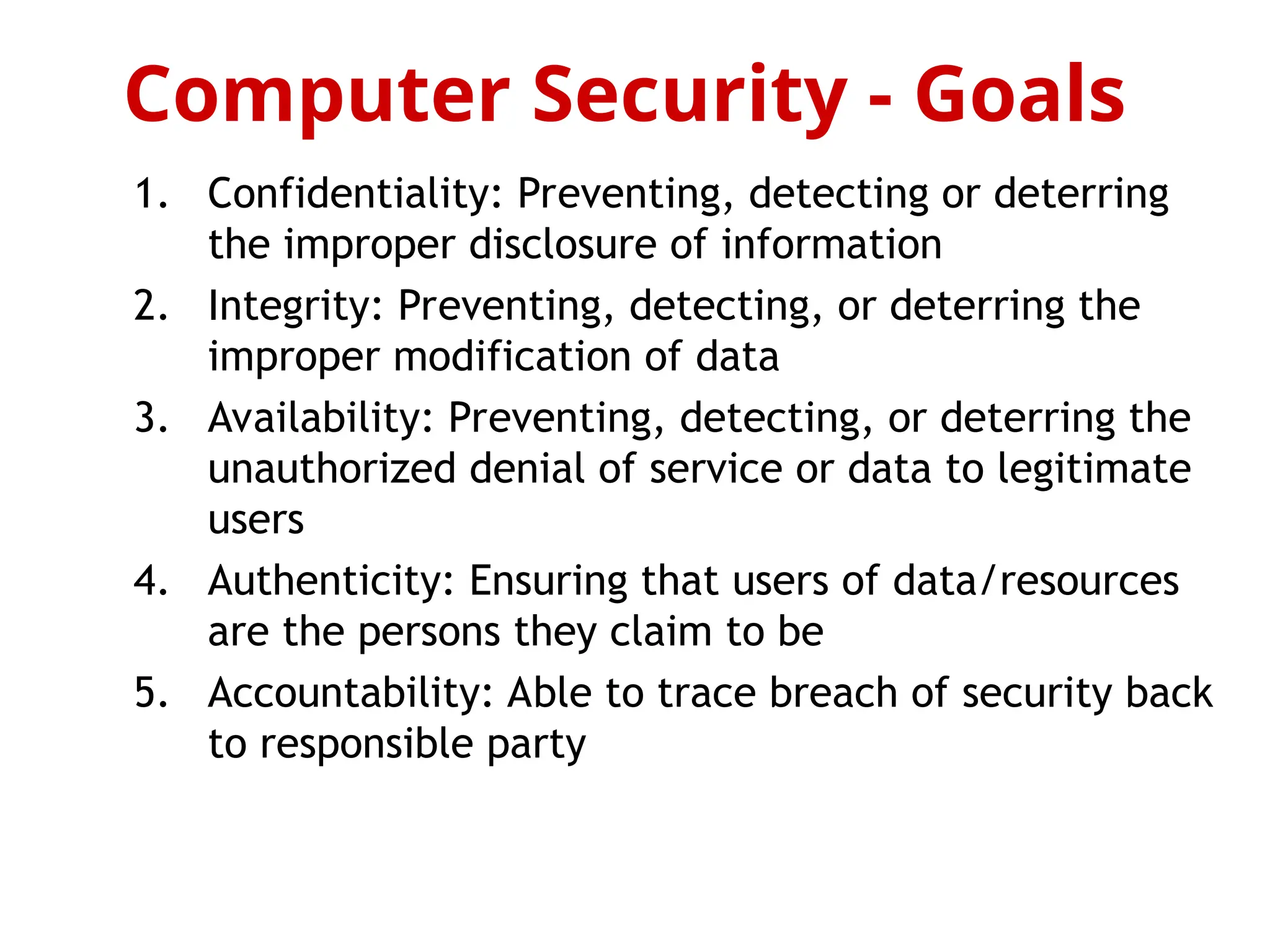 1. Confidentiality: Preventing, detecting or deterring
the improper disclosure of information
2. Integrity: Preventing, detecting, or deterring the
improper modification of data
3. Availability: Preventing, detecting, or deterring the
unauthorized denial of service or data to legitimate
users
4. Authenticity: Ensuring that users of data/resources
are the persons they claim to be
5. Accountability: Able to trace breach of security back
to responsible party
Computer Security - Goals
 