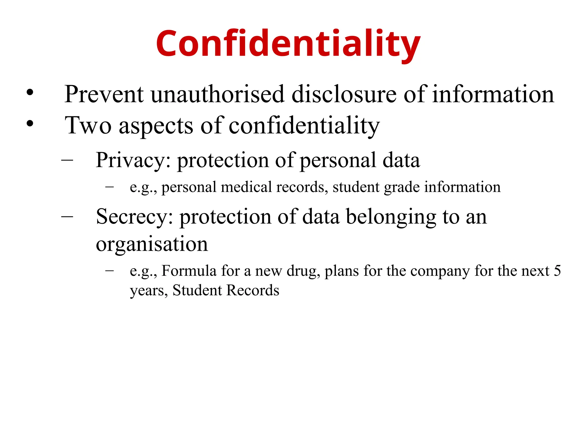 • Prevent unauthorised disclosure of information
• Two aspects of confidentiality
– Privacy: protection of personal data
– e.g., personal medical records, student grade information
– Secrecy: protection of data belonging to an
organisation
– e.g., Formula for a new drug, plans for the company for the next 5
years, Student Records
Confidentiality
 