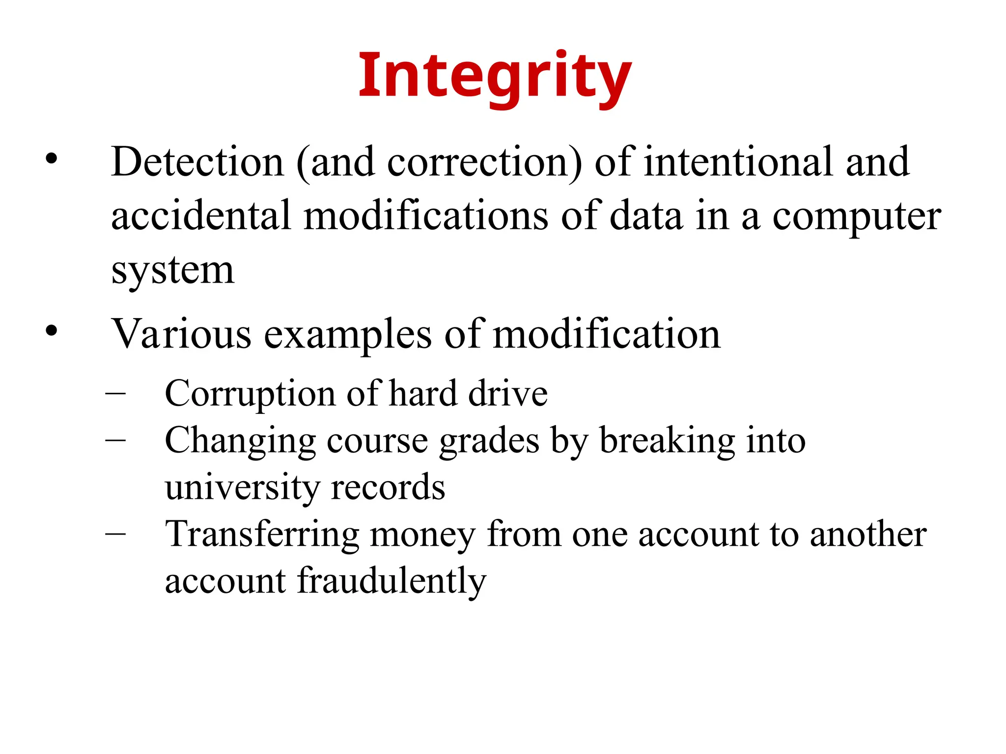 • Detection (and correction) of intentional and
accidental modifications of data in a computer
system
• Various examples of modification
– Corruption of hard drive
– Changing course grades by breaking into
university records
– Transferring money from one account to another
account fraudulently
Integrity
 