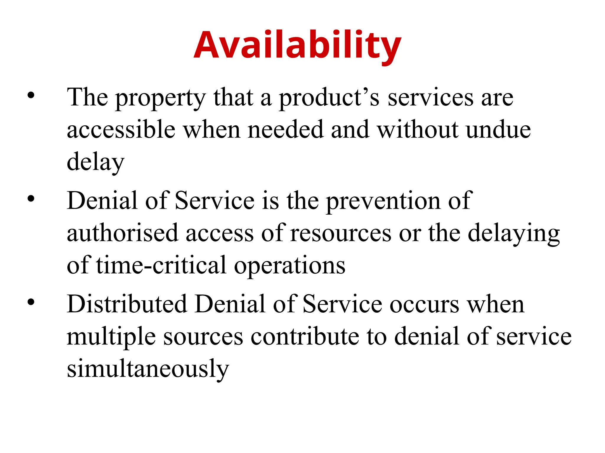 • The property that a product’s services are
accessible when needed and without undue
delay
• Denial of Service is the prevention of
authorised access of resources or the delaying
of time-critical operations
• Distributed Denial of Service occurs when
multiple sources contribute to denial of service
simultaneously
Availability
 