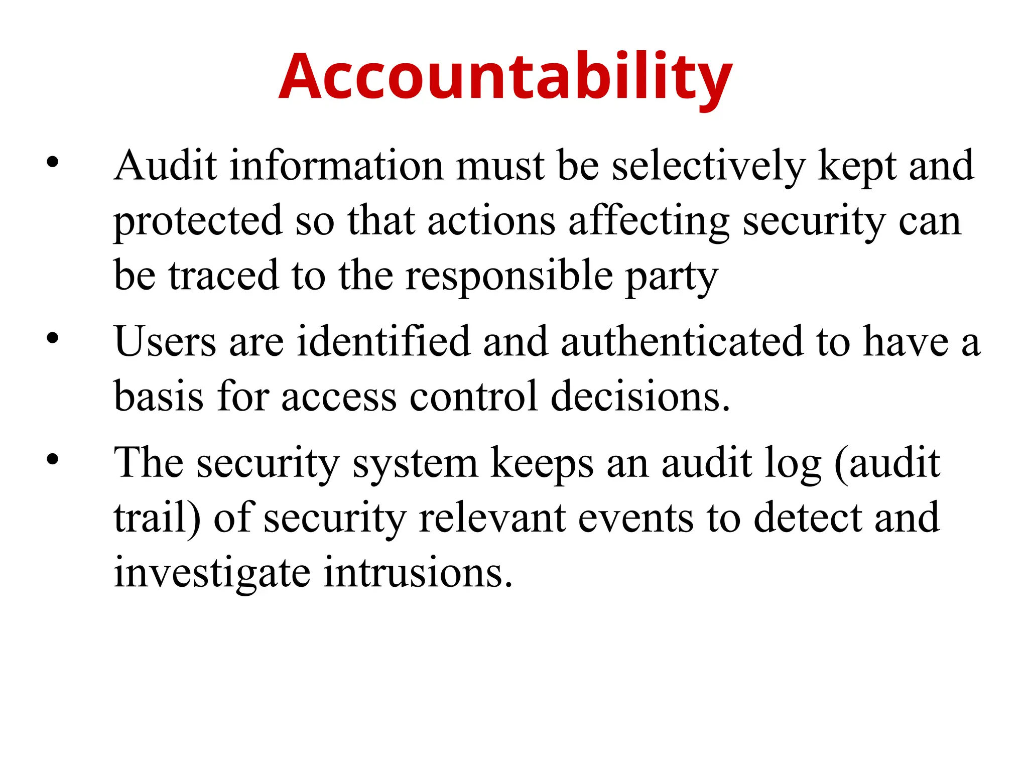 • Audit information must be selectively kept and
protected so that actions affecting security can
be traced to the responsible party
• Users are identified and authenticated to have a
basis for access control decisions.
• The security system keeps an audit log (audit
trail) of security relevant events to detect and
investigate intrusions.
Accountability
 