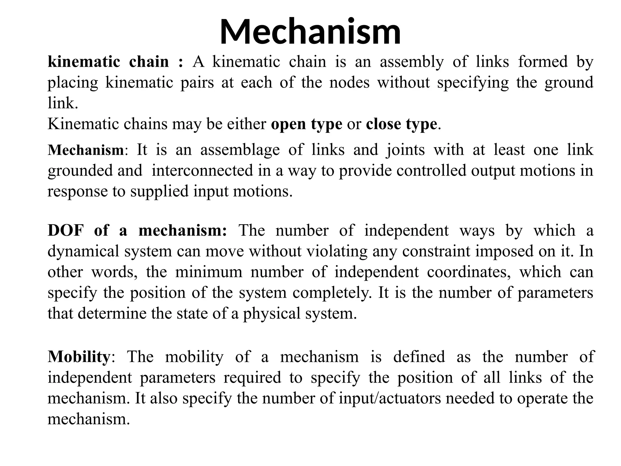 Mechanism
Mobility: The mobility of a mechanism is defined as the number of
independent parameters required to specify the position of all links of the
mechanism. It also specify the number of input/actuators needed to operate the
mechanism.
kinematic chain : A kinematic chain is an assembly of links formed by
placing kinematic pairs at each of the nodes without specifying the ground
link.
Kinematic chains may be either open type or close type.
Mechanism: It is an assemblage of links and joints with at least one link
grounded and interconnected in a way to provide controlled output motions in
response to supplied input motions.
DOF of a mechanism: The number of independent ways by which a
dynamical system can move without violating any constraint imposed on it. In
other words, the minimum number of independent coordinates, which can
specify the position of the system completely. It is the number of parameters
that determine the state of a physical system.
 