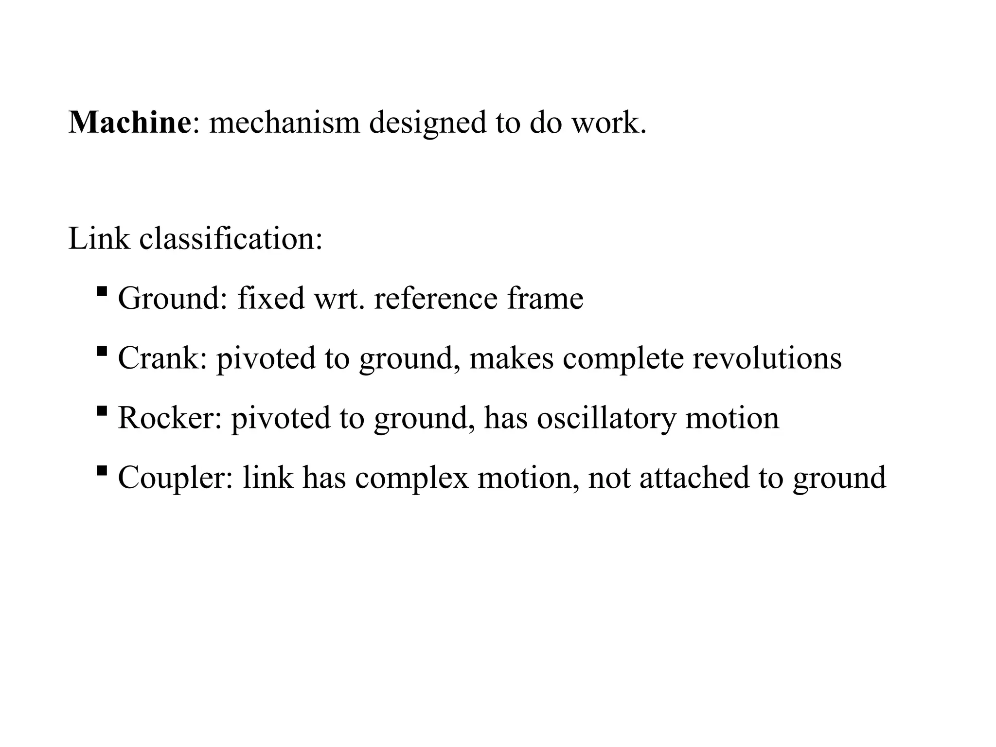 Link classification:
 Ground: fixed wrt. reference frame
 Crank: pivoted to ground, makes complete revolutions
 Rocker: pivoted to ground, has oscillatory motion
 Coupler: link has complex motion, not attached to ground
Machine: mechanism designed to do work.
 