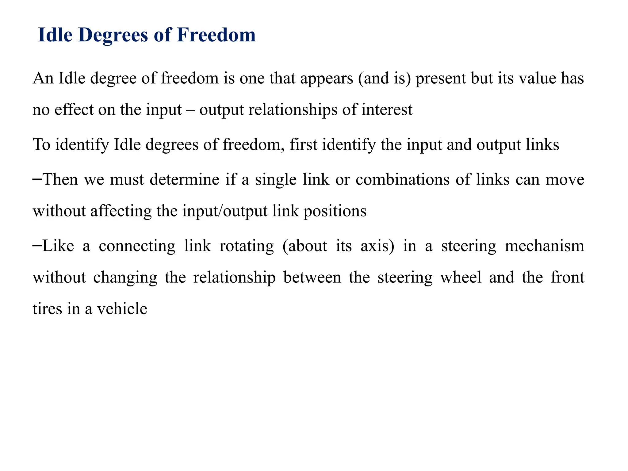 Idle Degrees of Freedom
An Idle degree of freedom is one that appears (and is) present but its value has
no effect on the input – output relationships of interest
To identify Idle degrees of freedom, first identify the input and output links
–Then we must determine if a single link or combinations of links can move
without affecting the input/output link positions
–Like a connecting link rotating (about its axis) in a steering mechanism
without changing the relationship between the steering wheel and the front
tires in a vehicle
 