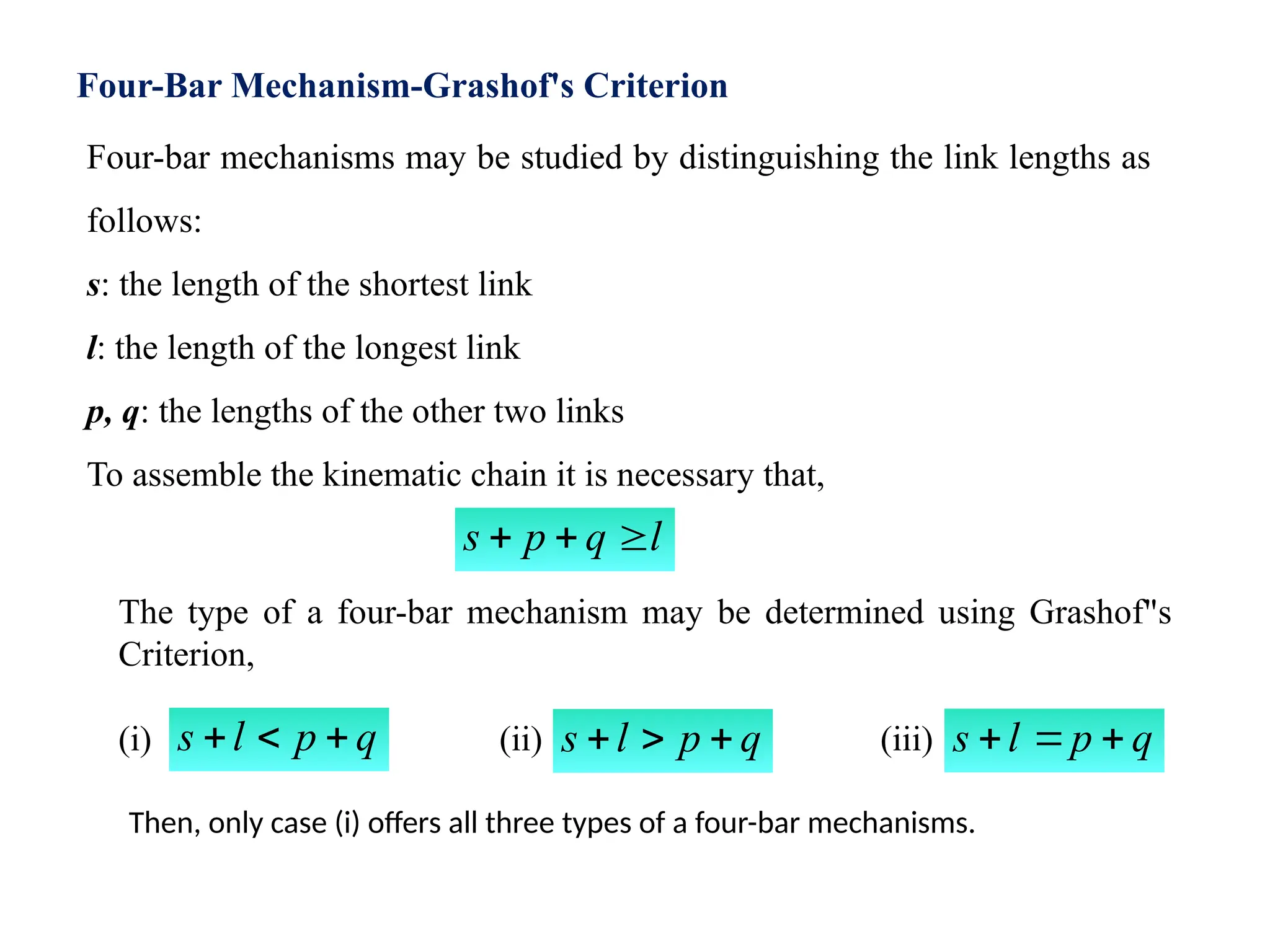 Four-Bar Mechanism-Grashof's Criterion
Four-bar mechanisms may be studied by distinguishing the link lengths as
follows:
s: the length of the shortest link
l: the length of the longest link
p, q: the lengths of the other two links
To assemble the kinematic chain it is necessary that,
l
q
p
s 


The type of a four-bar mechanism may be determined using Grashof"s
Criterion,
(i) (ii) (iii)
q
p
l
s 


Then, only case (i) offers all three types of a four-bar mechanisms.
q
p
l
s 

 q
p
l
s 


 