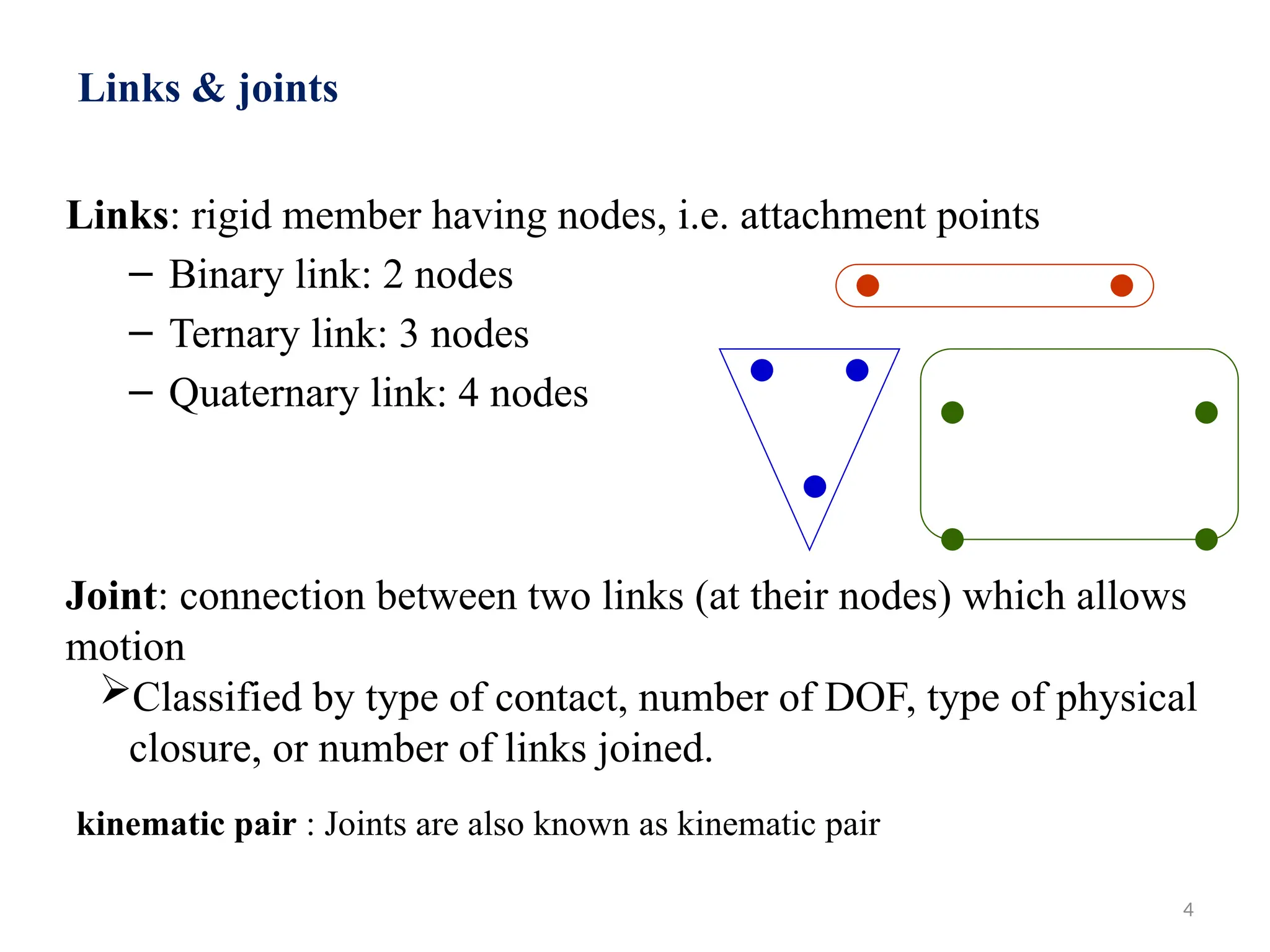 4
Links: rigid member having nodes, i.e. attachment points
– Binary link: 2 nodes
– Ternary link: 3 nodes
– Quaternary link: 4 nodes
Links & joints
Joint: connection between two links (at their nodes) which allows
motion
Classified by type of contact, number of DOF, type of physical
closure, or number of links joined.
kinematic pair : Joints are also known as kinematic pair
 