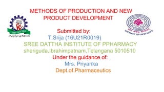 METHODS OF PRODUCTION AND NEW
PRODUCT DEVELOPMENT
Submitted by:
T.Srija (16U21R0019)
SREE DATTHA INSTITUTE OF PPHARMACY
sheriguda,Ibrahimpatnam,Telangana 5010510
Under the guidance of:
Mrs. Priyanka
Dept.of.Pharmaceutics
 