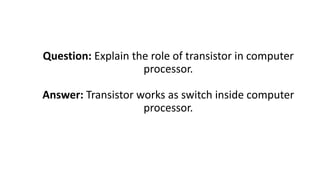Question: Explain the role of transistor in computer
processor.
Answer: Transistor works as switch inside computer
processor.
 