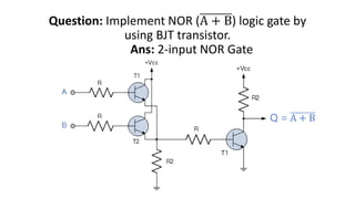 Question: Implement NOR (A + B) logic gate by
using BJT transistor.
Ans: 2-input NOR Gate
Q = A + B
 
