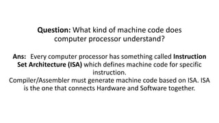 Question: What kind of machine code does
computer processor understand?
Ans: Every computer processor has something called Instruction
Set Architecture (ISA) which defines machine code for specific
instruction.
Compiler/Assembler must generate machine code based on ISA. ISA
is the one that connects Hardware and Software together.
 