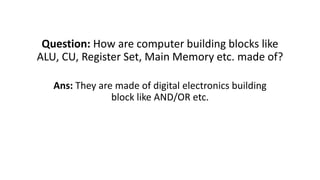 Question: How are computer building blocks like
ALU, CU, Register Set, Main Memory etc. made of?
Ans: They are made of digital electronics building
block like AND/OR etc.
 