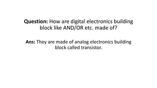 Question: How are digital electronics building
block like AND/OR etc. made of?
Ans: They are made of analog electronics building
block called transistor.
 
