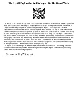 The Age Of Exploration And Its Impact On The Global World
The Age of Exploration is a time when Europeans started to explore the rest of the world. Exploration
is the act of searching or traveling for the purpose of discovery. Although exploration has existed as
long as human beings, its peak is seen as being during the Age of Discovery when European
navigators traveled around the world, discovering new lands cultures.The Age of global exploration
has undeniably caused more damage than progress in our current global world. It affected every being
on earth in one way or another and will continue to influence our daily life. The Age of Exploration
was rooted in new technologies and ideas growing out of the Renaissance, these included advances in
cartography, navigation, and shipbuilding. The most important development was the invention of first
the Carrack and then caravel in Iberia. These that were a combination of traditional European and
Arab designs were the first ships that could leave the relatively passive Mediterranean and sail safely
on the open Atlantic. ... Show more content on Helpwriting.net ...
The Age of Exploration began in the early 15th century and lasted until the 17th century. Historian
discovered the reason why and the information gained during the Age of Exploration significantly
helped in the advancement of geographic
... Get more on HelpWriting.net ...
 