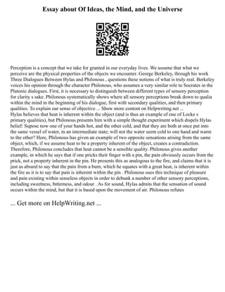 Essay about Of Ideas, the Mind, and the Universe
Perception is a concept that we take for granted in our everyday lives. We assume that what we
perceive are the physical properties of the objects we encounter. George Berkeley, through his work
Three Dialogues Between Hylas and Philonous , questions these notions of what is truly real. Berkeley
voices his opinion through the character Philonous, who assumes a very similar role to Socrates in the
Platonic dialogues. First, it is necessary to distinguish between different types of sensory perception
for clarity s sake. Philonous systematically shows where all sensory perceptions break down to qualia
within the mind in the beginning of his dialogue, first with secondary qualities, and then primary
qualities. To explain our sense of objective ... Show more content on Helpwriting.net ...
Hylas believes that heat is inherent within the object (and is thus an example of one of Locke s
primary qualities), but Philonous presents him with a simple thought experiment which dispels Hylas
belief: Supose now one of your hands hot, and the other cold, and that they are both at once put into
the same vessel of water, in an intermediate state; will not the water seem cold to one hand and warm
to the other? Here, Philonous has given an example of two opposite sensations arising from the same
object, which, if we assume heat to be a property inherent of the object, creates a contradiction.
Therefore, Philonous concludes that heat cannot be a sensible quality. Philonous gives another
example, in which he says that if one pricks their finger with a pin, the pain obviously occurs from the
prick, not a property inherent in the pin. He presents this as analogous to the fire, and claims that it is
just as absurd to say that the pain from a burn, which he equates with a great heat, is inherent within
the fire as it is to say that pain is inherent within the pin . Philonous uses this technique of pleasure
and pain existing within senseless objects in order to debunk a number of other sensory perceptions,
including sweetness, bitterness, and odour . As for sound, Hylas admits that the sensation of sound
occurs within the mind, but that it is based upon the movement of air. Philonous refutes
... Get more on HelpWriting.net ...
 