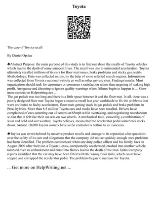Toyota
The case of Toyota recall
By Daniel Opoku
Abstract Purpose: the main purpose of this study is to find out about the recalls of Toyota vehicles
which lead to the death of some innocent lives. The recall was due to unintended acceleration. Toyota
ultimately recalled millions of its cars for floor mat issues, brake problems and sticky gas pedals.
Methodology: Data was collected online, by the help of some selected search engines. Information
was collected from Toyota s national website as well as other private sites. Findings/results: Most
organization should seek for customers or consumer s satisfaction rather than targeting of making high
profit. Arrogance and choosing to ignore quality warnings when failures begin to happen is ... Show
more content on Helpwriting.net ...
The gas pedals was too long and there is a little space between it and the floor mat. In all, there was a
poorly designed floor mat Toyota began a massive recall last year worldwide to fix the problems that
were attributed to faulty accelerators, floor mats getting stuck in gas pedals and brake problems in
Prius hybrids. More than 8.5 million Toyota cars and trucks have been recalled. Drivers have
complained of cars careering out of control at 65mph while overtaking, and negotiating roundabouts
so fast that it felt like their car was on two wheels. A mechanical fault, caused by a combination of
wear and cold and wet weather, Toyota believes, means that the accelerator pedal sometimes sticks
down. Around 10,000 Toyota owners have so far contacted a hotline to air concerns.
Toyota was overwhelmed by massive product recalls and damage to its reputation after questions
over the safety of its cars and allegations that the company did not act quickly enough once problems
had been identified. The problem commenced when one duty police officer and his family back in
August 2009 after their car, a Toyota Lexus, unexpectedly accelerated, crashed into another vehicle,
tumbled over an embankment and burst into flames lead to the death of the man. Initial company
reports identified that the car may have been fitted with the wrong floor mats, which could have
slipped and entrapped the accelerator pedal. The problems began to increase for Toyota.
... Get more on HelpWriting.net ...
 