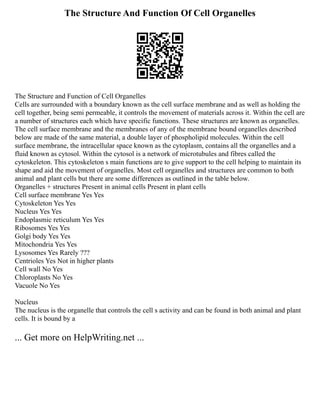 The Structure And Function Of Cell Organelles
The Structure and Function of Cell Organelles
Cells are surrounded with a boundary known as the cell surface membrane and as well as holding the
cell together, being semi permeable, it controls the movement of materials across it. Within the cell are
a number of structures each which have specific functions. These structures are known as organelles.
The cell surface membrane and the membranes of any of the membrane bound organelles described
below are made of the same material, a double layer of phospholipid molecules. Within the cell
surface membrane, the intracellular space known as the cytoplasm, contains all the organelles and a
fluid known as cytosol. Within the cytosol is a network of microtubules and fibres called the
cytoskeleton. This cytoskeleton s main functions are to give support to the cell helping to maintain its
shape and aid the movement of organelles. Most cell organelles and structures are common to both
animal and plant cells but there are some differences as outlined in the table below.
Organelles + structures Present in animal cells Present in plant cells
Cell surface membrane Yes Yes
Cytoskeleton Yes Yes
Nucleus Yes Yes
Endoplasmic reticulum Yes Yes
Ribosomes Yes Yes
Golgi body Yes Yes
Mitochondria Yes Yes
Lysosomes Yes Rarely ???
Centrioles Yes Not in higher plants
Cell wall No Yes
Chloroplasts No Yes
Vacuole No Yes
Nucleus
The nucleus is the organelle that controls the cell s activity and can be found in both animal and plant
cells. It is bound by a
... Get more on HelpWriting.net ...
 