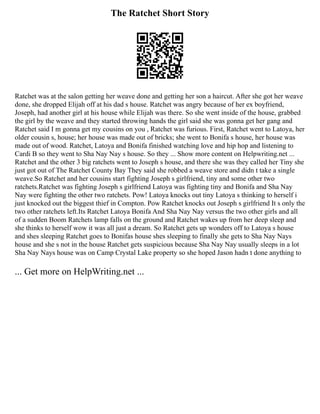 The Ratchet Short Story
Ratchet was at the salon getting her weave done and getting her son a haircut. After she got her weave
done, she dropped Elijah off at his dad s house. Ratchet was angry because of her ex boyfriend,
Joseph, had another girl at his house while Elijah was there. So she went inside of the house, grabbed
the girl by the weave and they started throwing hands the girl said she was gonna get her gang and
Ratchet said I m gonna get my cousins on you , Ratchet was furious. First, Ratchet went to Latoya, her
older cousin s, house; her house was made out of bricks; she went to Bonifa s house, her house was
made out of wood. Ratchet, Latoya and Bonifa finished watching love and hip hop and listening to
Cardi B so they went to Sha Nay Nay s house. So they ... Show more content on Helpwriting.net ...
Ratchet and the other 3 big ratchets went to Joseph s house, and there she was they called her Tiny she
just got out of The Ratchet County Bay They said she robbed a weave store and didn t take a single
weave.So Ratchet and her cousins start fighting Joseph s girlfriend, tiny and some other two
ratchets.Ratchet was fighting Joseph s girlfriend Latoya was fighting tiny and Bonifa and Sha Nay
Nay were fighting the other two ratchets. Pow! Latoya knocks out tiny Latoya s thinking to herself i
just knocked out the biggest thief in Compton. Pow Ratchet knocks out Joseph s girlfriend It s only the
two other ratchets left.Its Ratchet Latoya Bonifa And Sha Nay Nay versus the two other girls and all
of a sudden Boom Ratchets lamp falls on the ground and Ratchet wakes up from her deep sleep and
she thinks to herself wow it was all just a dream. So Ratchet gets up wonders off to Latoya s house
and shes sleeping Ratchet goes to Bonifas house shes sleeping to finally she gets to Sha Nay Nays
house and she s not in the house Ratchet gets suspicious because Sha Nay Nay usually sleeps in a lot
Sha Nay Nays house was on Camp Crystal Lake property so she hoped Jason hadn t done anything to
... Get more on HelpWriting.net ...
 