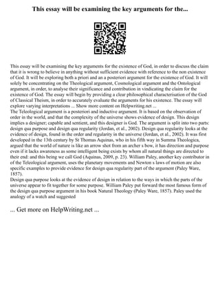 This essay will be examining the key arguments for the...
This essay will be examining the key arguments for the existence of God, in order to discuss the claim
that it is wrong to believe in anything without sufficient evidence with reference to the non existence
of God. It will be exploring both a priori and an a posteriori argument for the existence of God. It will
solely be concentrating on the Theological argument, Cosmological argument and the Ontological
argument, in order, to analyse their significance and contribution in vindicating the claim for the
existence of God. The essay will begin by providing a clear philosophical characterisation of the God
of Classical Theism, in order to accurately evaluate the arguments for his existence. The essay will
explore varying interpretations ... Show more content on Helpwriting.net ...
The Teleological argument is a posteriori and inductive argument. It is based on the observation of
order in the world, and that the complexity of the universe shows evidence of design. This design
implies a designer; capable and sentient, and this designer is God. The argument is split into two parts:
design qua purpose and design qua regularity (Jordan, et al., 2002). Design qua regularity looks at the
evidence of design, found in the order and regularity in the universe (Jordan, et al., 2002). It was first
developed in the 13th century by St Thomas Aquinas, who in his fifth way in Summa Theologica,
argued that the world of nature is like an arrow shot from an archer s bow, it has direction and purpose
even if it lacks awareness as some intelligent being exists by whom all natural things are directed to
their end: and this being we call God (Aquinas, 2009, p. 23). William Paley, another key contributor in
of the Teleological argument, uses the planetary movements and Newton s laws of motion are also
specific examples to provide evidence for design qua regularity part of the argument (Paley Ware,
1857).
Design qua purpose looks at the evidence of design in relation to the ways in which the parts of the
universe appear to fit together for some purpose. William Paley put forward the most famous form of
the design qua purpose argument in his book Natural Theology (Paley Ware, 1857). Paley used the
analogy of a watch and suggested
... Get more on HelpWriting.net ...
 