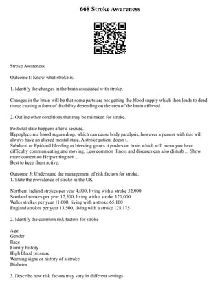 668 Stroke Awareness
Stroke Awareness
Outcome1: Know what stroke is.
1. Identify the changes in the brain associated with stroke.
Changes in the brain will be that some parts are not getting the blood supply which then leads to dead
tissue causing a form of disability depending on the area of the brain affected.
2. Outline other conditions that may be mistaken for stroke.
Postictal state happens after a seizure.
Hypoglycemia blood sugars drop, which can cause body paralysis, however a person with this will
always have an altered mental state. A stroke patient doesn t.
Subdural or Epidural bleeding as bleeding grows it pushes on brain which will mean you have
difficulty communicating and moving. Less common illness and diseases can also disturb ... Show
more content on Helpwriting.net ...
Best to keep them active.
Outcome 3: Understand the management of risk factors for stroke.
1. State the prevalence of stroke in the UK
Northern Ireland strokes per year 4,000, living with a stroke 32,000
Scotland strokes per year 12,500, living with a stroke 120,000
Wales strokes per year 11,000, living with a stroke 65,100
England strokes per year 13,500, living with a stroke 128,175
2. Identify the common risk factors for stroke
Age
Gender
Race
Family history
High blood pressure
Warning signs or history of a stroke
Diabetes
3. Describe how risk factors may vary in different settings
 
