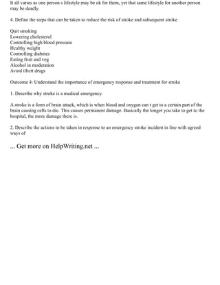 It all varies as one person s lifestyle may be ok for them, yet that same lifestyle for another person
may be deadly.
4. Define the steps that can be taken to reduce the risk of stroke and subsequent stroke
Quit smoking
Lowering cholesterol
Controlling high blood pressure
Healthy weight
Controlling diabetes
Eating fruit and veg
Alcohol in moderation
Avoid illicit drugs
Outcome 4: Understand the importance of emergency response and treatment for stroke
1. Describe why stroke is a medical emergency.
A stroke is a form of brain attack, which is when blood and oxygen can t get to a certain part of the
brain causing cells to die. This causes permanent damage. Basically the longer you take to get to the
hospital, the more damage there is.
2. Describe the actions to be taken in response to an emergency stroke incident in line with agreed
ways of
... Get more on HelpWriting.net ...
 