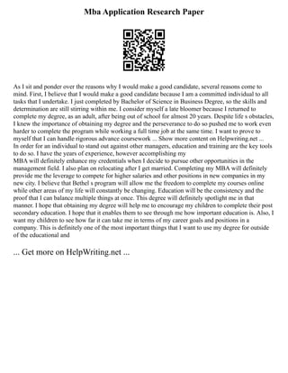 Mba Application Research Paper
As I sit and ponder over the reasons why I would make a good candidate, several reasons come to
mind. First, I believe that I would make a good candidate because I am a committed individual to all
tasks that I undertake. I just completed by Bachelor of Science in Business Degree, so the skills and
determination are still stirring within me. I consider myself a late bloomer because I returned to
complete my degree, as an adult, after being out of school for almost 20 years. Despite life s obstacles,
I knew the importance of obtaining my degree and the perseverance to do so pushed me to work even
harder to complete the program while working a full time job at the same time. I want to prove to
myself that I can handle rigorous advance coursework ... Show more content on Helpwriting.net ...
In order for an individual to stand out against other managers, education and training are the key tools
to do so. I have the years of experience, however accomplishing my
MBA will definitely enhance my credentials when I decide to pursue other opportunities in the
management field. I also plan on relocating after I get married. Completing my MBA will definitely
provide me the leverage to compete for higher salaries and other positions in new companies in my
new city. I believe that Bethel s program will allow me the freedom to complete my courses online
while other areas of my life will constantly be changing. Education will be the consistency and the
proof that I can balance multiple things at once. This degree will definitely spotlight me in that
manner. I hope that obtaining my degree will help me to encourage my children to complete their post
secondary education. I hope that it enables them to see through me how important education is. Also, I
want my children to see how far it can take me in terms of my career goals and positions in a
company. This is definitely one of the most important things that I want to use my degree for outside
of the educational and
... Get more on HelpWriting.net ...
 