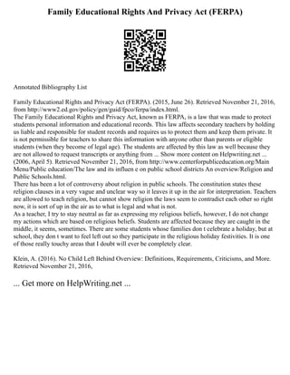 Family Educational Rights And Privacy Act (FERPA)
Annotated Bibliography List
Family Educational Rights and Privacy Act (FERPA). (2015, June 26). Retrieved November 21, 2016,
from http://www2.ed.gov/policy/gen/guid/fpco/ferpa/index.html.
The Family Educational Rights and Privacy Act, known as FERPA, is a law that was made to protect
students personal information and educational records. This law affects secondary teachers by holding
us liable and responsible for student records and requires us to protect them and keep them private. It
is not permissible for teachers to share this information with anyone other than parents or eligible
students (when they become of legal age). The students are affected by this law as well because they
are not allowed to request transcripts or anything from ... Show more content on Helpwriting.net ...
(2006, April 5). Retrieved November 21, 2016, from http://www.centerforpubliceducation.org/Main
Menu/Public education/The law and its influen e on public school districts An overview/Religion and
Public Schools.html.
There has been a lot of controversy about religion in public schools. The constitution states these
religion clauses in a very vague and unclear way so it leaves it up in the air for interpretation. Teachers
are allowed to teach religion, but cannot show religion the laws seem to contradict each other so right
now, it is sort of up in the air as to what is legal and what is not.
As a teacher, I try to stay neutral as far as expressing my religious beliefs, however, I do not change
my actions which are based on religious beliefs. Students are affected because they are caught in the
middle, it seems, sometimes. There are some students whose families don t celebrate a holiday, but at
school, they don t want to feel left out so they participate in the religious holiday festivities. It is one
of those really touchy areas that I doubt will ever be completely clear.
Klein, A. (2016). No Child Left Behind Overview: Definitions, Requirements, Criticisms, and More.
Retrieved November 21, 2016,
... Get more on HelpWriting.net ...
 