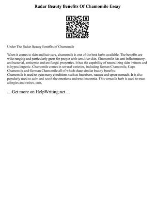Radar Beauty Benefits Of Chamomile Essay
Under The Radar Beauty Benefits of Chamomile
When it comes to skin and hair care, chamomile is one of the best herbs available. The benefits are
wide ranging and particularly great for people with sensitive skin. Chamomile has anti inflammatory,
antibacterial, antiseptic and antifungal properties. It has the capability of neutralizing skin irritants and
is hypoallergenic. Chamomile comes in several varieties, including Roman Chamomile, Cape
Chamomile and German Chamomile all of which share similar beauty benefits.
Chamomile is used to treat many conditions such as heartburn, nausea and upset stomach. It is also
popularly used to calm and sooth the emotions and treat insomnia. This versatile herb is used to treat
allergies and rashes, cuts,
... Get more on HelpWriting.net ...
 